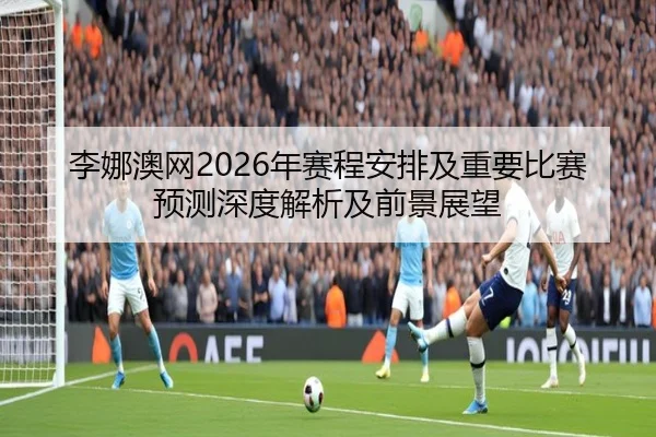 李娜澳网2026年赛程安排及重要比赛预测深度解析及前景展望
